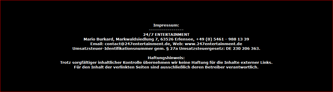 Impressum:
-----------------
24/7 ENTERTAINMENT
Mario Burkard, Markwaldsiedlung 7, 63526 Erlensee, +49 (0) 5461 - 988 13 39
Email: contact@247entertainment.de, Web: www.247entertainment.de
Umsatzsteuer-Identifikationsnummer gem.  27a Umsatzsteuergesetz: DE 230 206 363.

Haftungshinweis:
Trotz sorgfltiger inhaltlicher Kontrolle bernehmen wir keine Haftung fr die Inhalte externer Links.
Fr den Inhalt der verlinkten Seiten sind ausschlielich deren Betreiber verantwortlich.